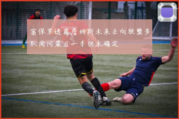 富保罗透露詹姆斯未来去向联盟多队询问最后一季仍未确定